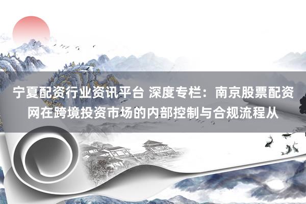 宁夏配资行业资讯平台 深度专栏：南京股票配资网在跨境投资市场的内部控制与合规流程从