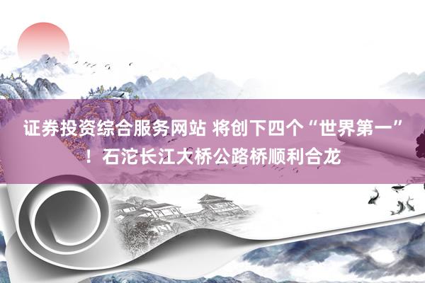 证券投资综合服务网站 将创下四个“世界第一”！石沱长江大桥公路桥顺利合龙