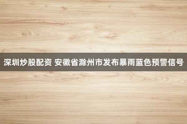 深圳炒股配资 安徽省滁州市发布暴雨蓝色预警信号