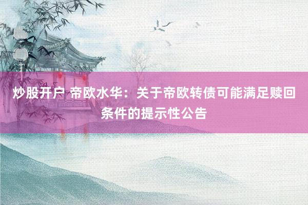 炒股开户 帝欧水华：关于帝欧转债可能满足赎回条件的提示性公告