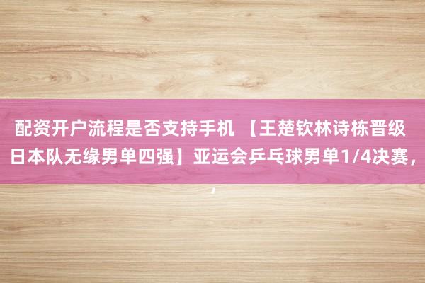 配资开户流程是否支持手机 【王楚钦林诗栋晋级 日本队无缘男单四强】亚运会乒乓球男单1/4决赛，