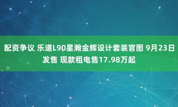 配资争议 乐道L90星瀚金辉设计套装官图 9月23日发售 现款租电售17.98万起