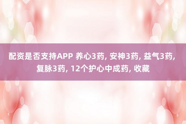 配资是否支持APP 养心3药, 安神3药, 益气3药, 复脉3药, 12个护心中成药, 收藏