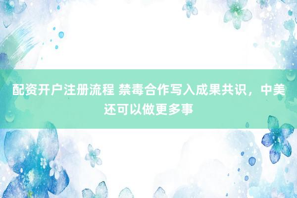 配资开户注册流程 禁毒合作写入成果共识,中美还可以做更多事
