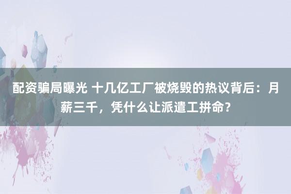配资骗局曝光 十几亿工厂被烧毁的热议背后：月薪三千，凭什么让派遣工拼命？