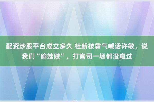 配资炒股平台成立多久 杜新枝霸气喊话许敏，说我们“偷娃贼”，打官司一场都没赢过