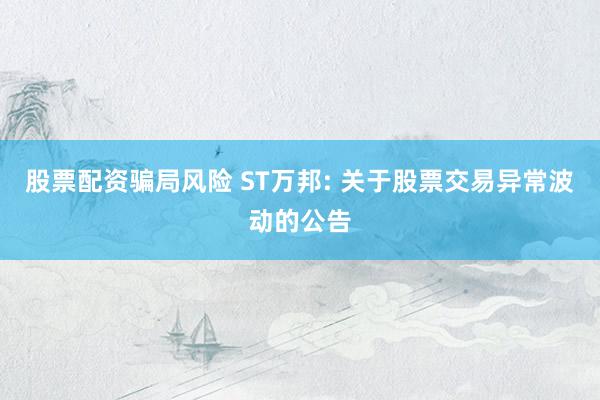 股票配资骗局风险 ST万邦: 关于股票交易异常波动的公告