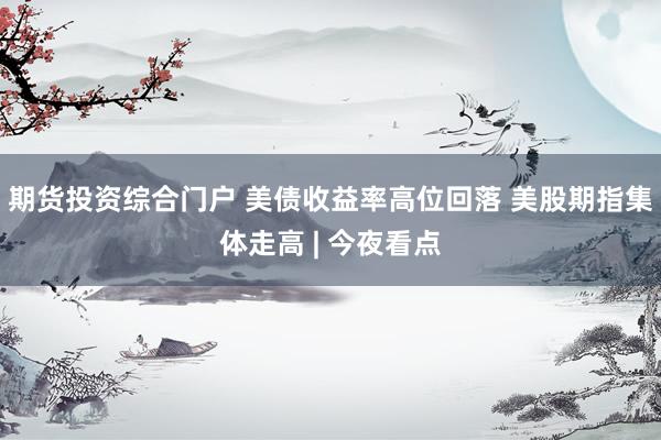 期货投资综合门户 美债收益率高位回落 美股期指集体走高 | 今夜看点