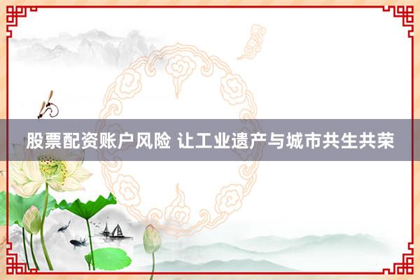 股票配资账户风险 让工业遗产与城市共生共荣