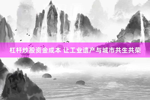 杠杆炒股资金成本 让工业遗产与城市共生共荣