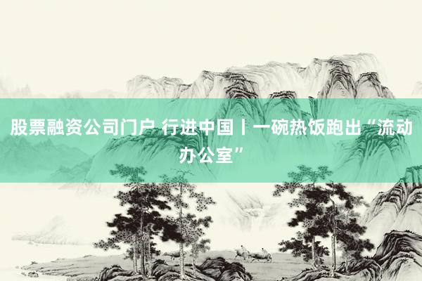 股票融资公司门户 行进中国丨一碗热饭跑出“流动办公室”