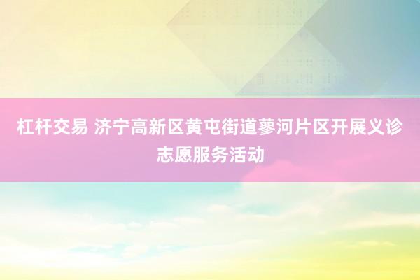 杠杆交易 济宁高新区黄屯街道蓼河片区开展义诊志愿服务活动