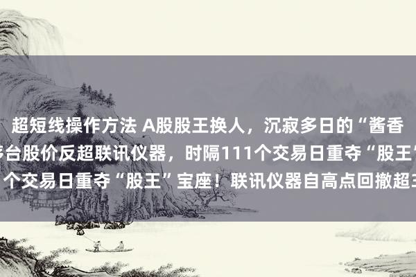 超短线操作方法 A股股王换人,沉寂多日的“酱香科技”迎来爆发,贵州茅台股价反超联讯仪器,时隔111个交易日重夺“股王”宝座!联讯仪器自高点回撤超30%