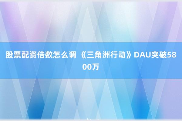 股票配资倍数怎么调 《三角洲行动》DAU突破5800万
