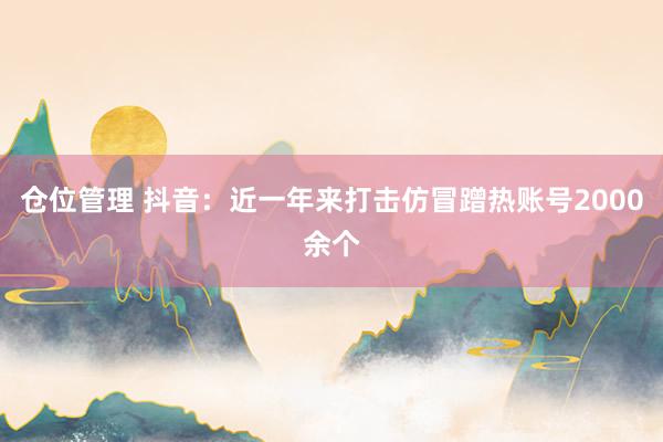 仓位管理 抖音：近一年来打击仿冒蹭热账号2000余个