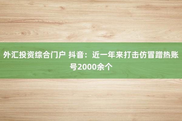 外汇投资综合门户 抖音：近一年来打击仿冒蹭热账号2000余个
