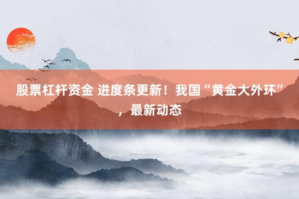 股票杠杆资金 进度条更新！我国“黄金大外环”，最新动态
