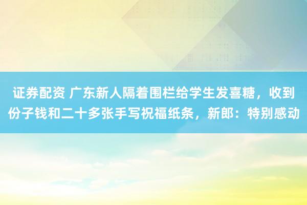 证券配资 广东新人隔着围栏给学生发喜糖，收到份子钱和二十多张手写祝福纸条，新郎：特别感动