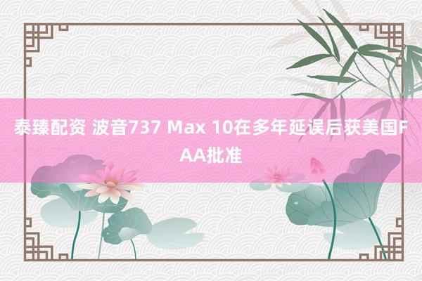 泰臻配资 波音737 Max 10在多年延误后获美国FAA批准