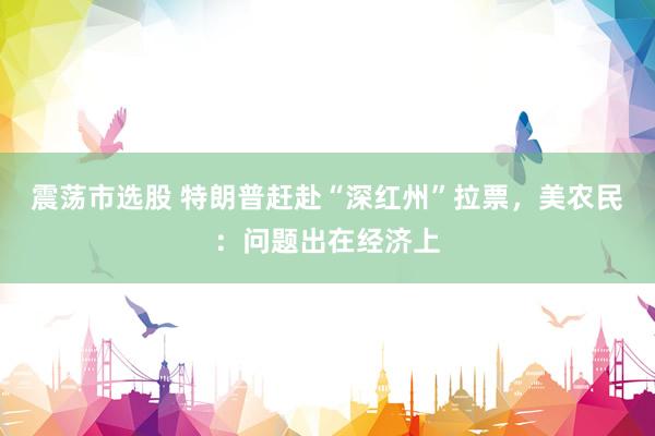 震荡市选股 特朗普赶赴“深红州”拉票，美农民：问题出在经济上