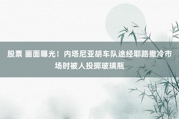 股票 画面曝光！内塔尼亚胡车队途经耶路撒冷市场时被人投掷玻璃瓶