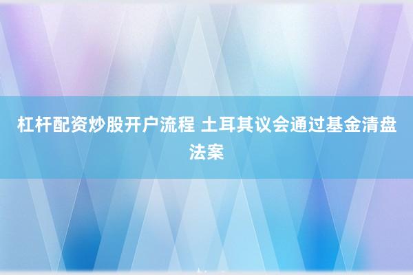 杠杆配资炒股开户流程 土耳其议会通过基金清盘法案