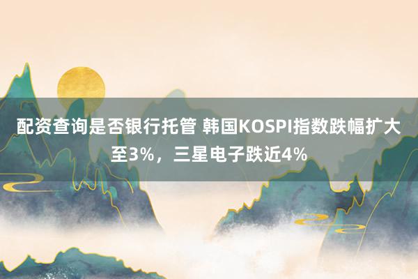 配资查询是否银行托管 韩国KOSPI指数跌幅扩大至3%，三星电子跌近4%
