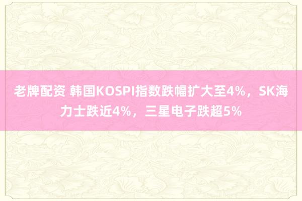 老牌配资 韩国KOSPI指数跌幅扩大至4%，SK海力士跌近4%，三星电子跌超5%
