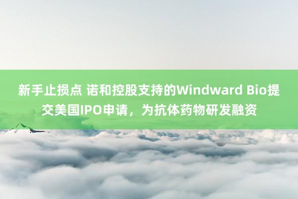 新手止损点 诺和控股支持的Windward Bio提交美国IPO申请，为抗体药物研发融资