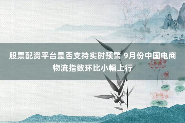 股票配资平台是否支持实时预警 9月份中国电商物流指数环比小幅上行