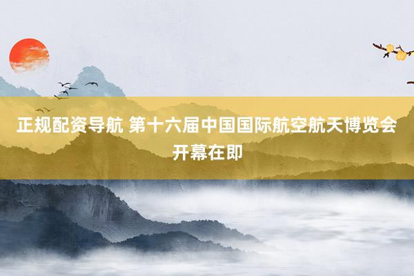 正规配资导航 第十六届中国国际航空航天博览会开幕在即