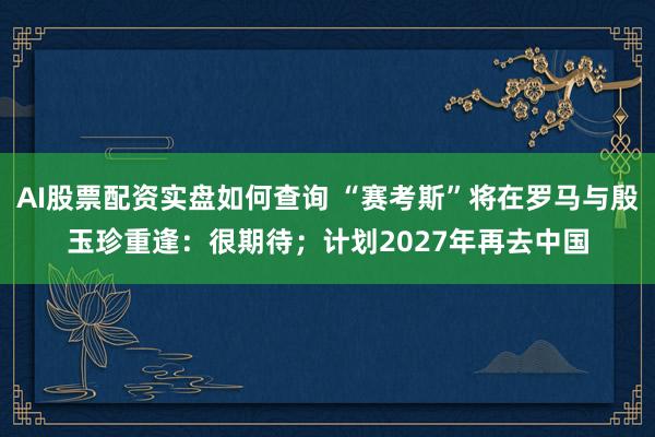 AI股票配资实盘如何查询 “赛考斯”将在罗马与殷玉珍重逢:很期待;计划2027年再去中国
