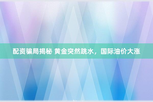 配资骗局揭秘 黄金突然跳水，国际油价大涨