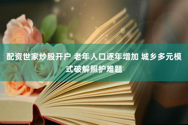 配资世家炒股开户 老年人口逐年增加 城乡多元模式破解照护难题