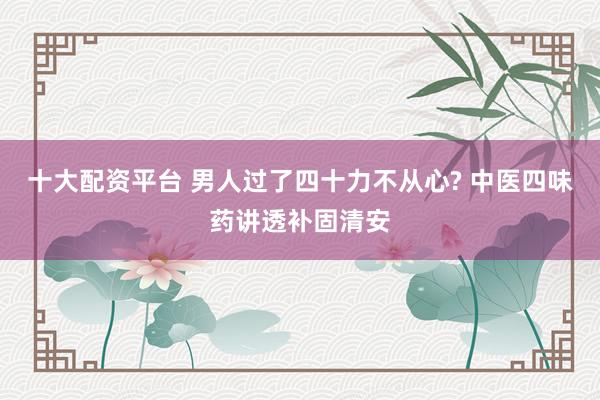 十大配资平台 男人过了四十力不从心? 中医四味药讲透补固清安