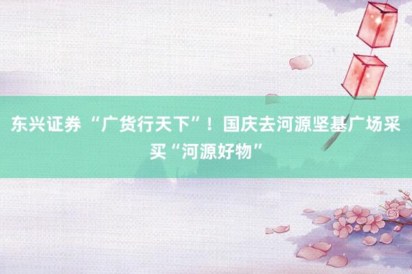 东兴证券 “广货行天下”！国庆去河源坚基广场采买“河源好物”