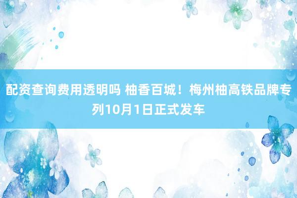 配资查询费用透明吗 柚香百城！梅州柚高铁品牌专列10月1日正式发车