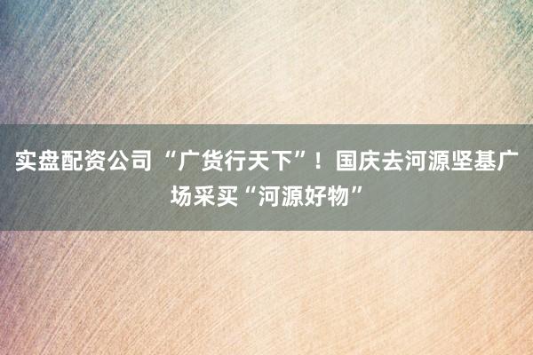 实盘配资公司 “广货行天下”！国庆去河源坚基广场采买“河源好物”