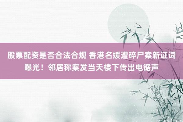 股票配资是否合法合规 香港名媛遭碎尸案新证词曝光！邻居称案发当天楼下传出电锯声