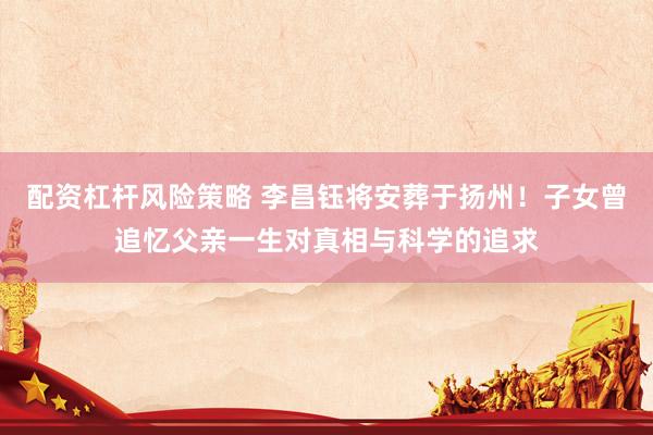 配资杠杆风险策略 李昌钰将安葬于扬州！子女曾追忆父亲一生对真相与科学的追求