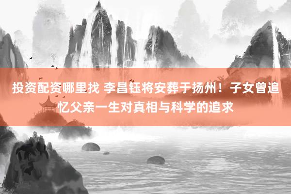 投资配资哪里找 李昌钰将安葬于扬州！子女曾追忆父亲一生对真相与科学的追求