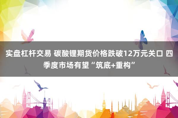 实盘杠杆交易 碳酸锂期货价格跌破12万元关口 四季度市场有望“筑底+重构”