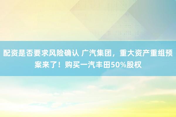 配资是否要求风险确认 广汽集团，重大资产重组预案来了！购买一汽丰田50%股权