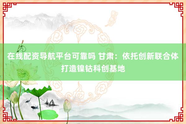 在线配资导航平台可靠吗 甘肃：依托创新联合体打造镍钴科创基地