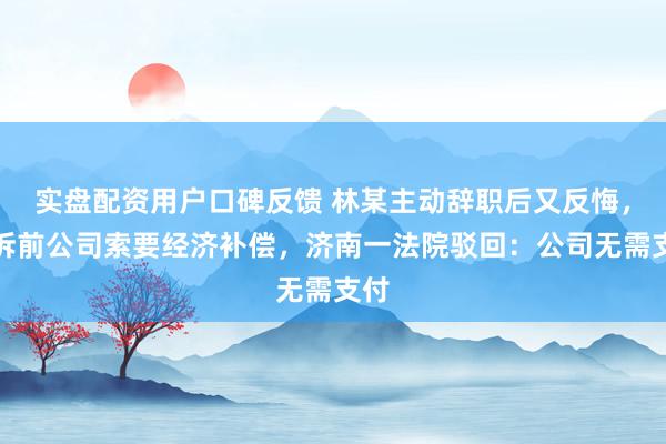 实盘配资用户口碑反馈 林某主动辞职后又反悔，起诉前公司索要经济补偿，济南一法院驳回：公司无需支付